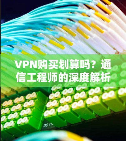 VPN购买划算吗？通信工程师的深度解析